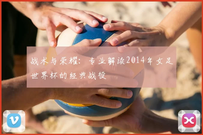 战术与荣耀：专业解读2014年女足世界杯的经典战役