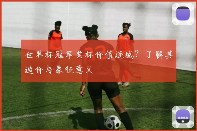 世界杯冠军奖杯价值连城？了解其造价与象征意义