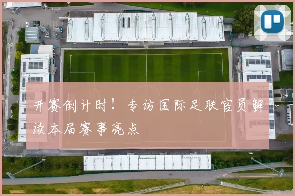 开赛倒计时!专访国际足联官员解读本届赛事亮点