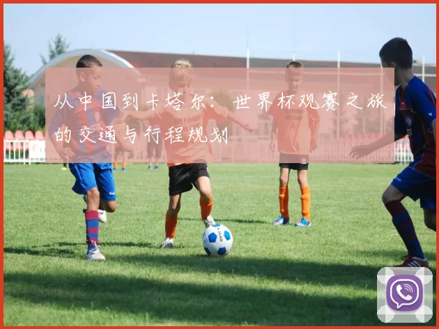 从中国到卡塔尔：世界杯观赛之旅的交通与行程规划
