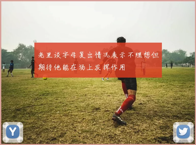 老里谈字母复出情况表示不理想但期待他能在场上发挥作用
