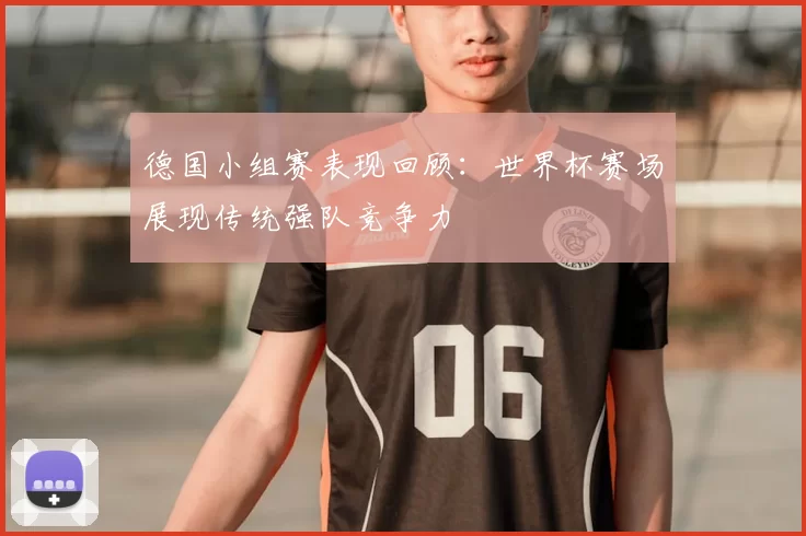 德国小组赛表现回顾:世界杯赛场展现传统强队竞争力
