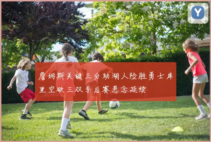 詹姆斯关键三分助湖人险胜勇士库里空砍三双季后赛悬念延续