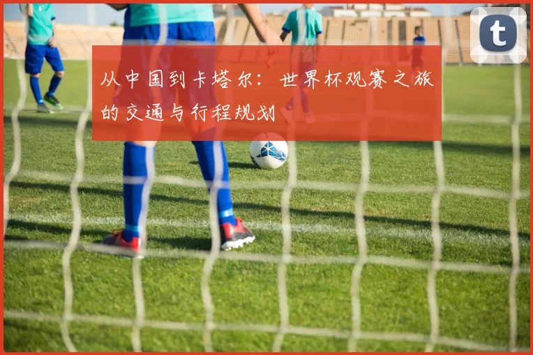 从中国到卡塔尔：世界杯观赛之旅的交通与行程规划