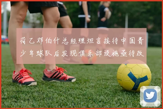 荷乙邓伯什总经理坦言接待中国青少年球队后发现俱乐部设施亟待改善