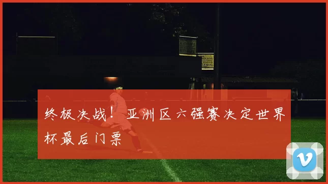 终极决战！亚洲区六强赛决定世界杯最后门票