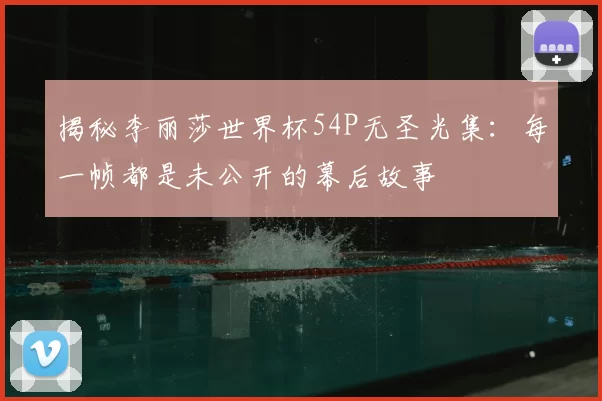 揭秘李丽莎世界杯54P无圣光集：每一帧都是未公开的幕后故事