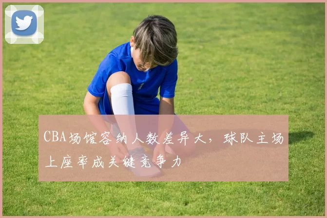 CBA场馆容纳人数差异大，球队主场上座率成关键竞争力