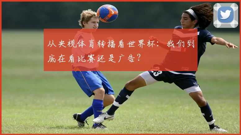 从央视体育转播看世界杯：我们到底在看比赛还是广告？