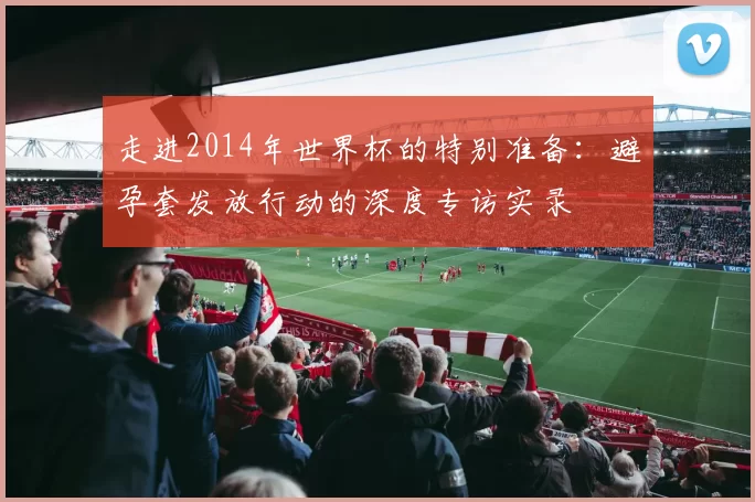 走进2014年世界杯的特别准备:避孕套发放行动的深度专访实录