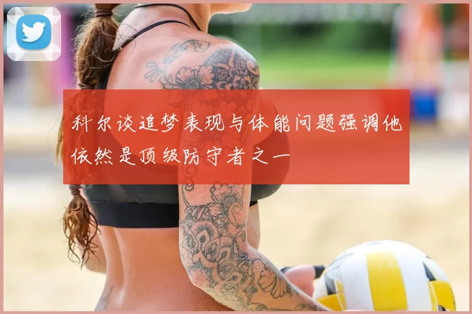 科尔谈追梦表现与体能问题强调他依然是顶级防守者之一