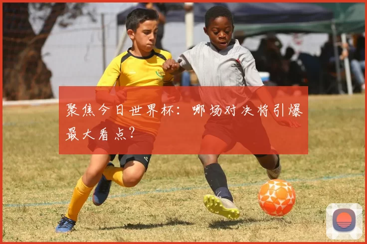 聚焦今日世界杯：哪场对决将引爆最大看点？