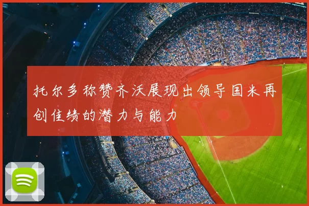 托尔多称赞齐沃展现出领导国米再创佳绩的潜力与能力