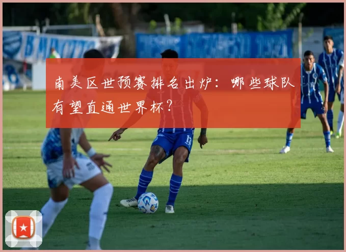 南美区世预赛排名出炉:哪些球队有望直通世界杯?