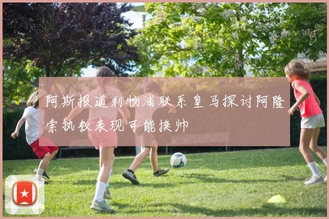 阿斯报道利物浦联系皇马探讨阿隆索执教表现可能换帅