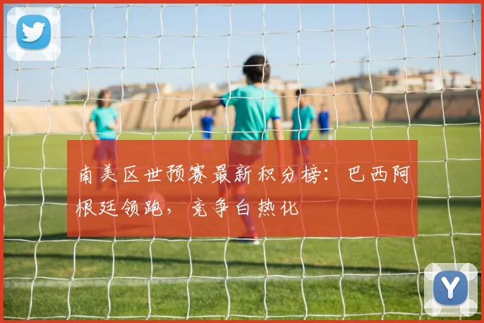 南美区世预赛最新积分榜：巴西阿根廷领跑，竞争白热化