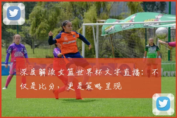 深度解读女篮世界杯文字直播：不仅是比分，更是策略呈现
