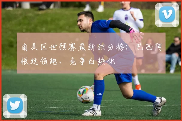 南美区世预赛最新积分榜：巴西阿根廷领跑，竞争白热化