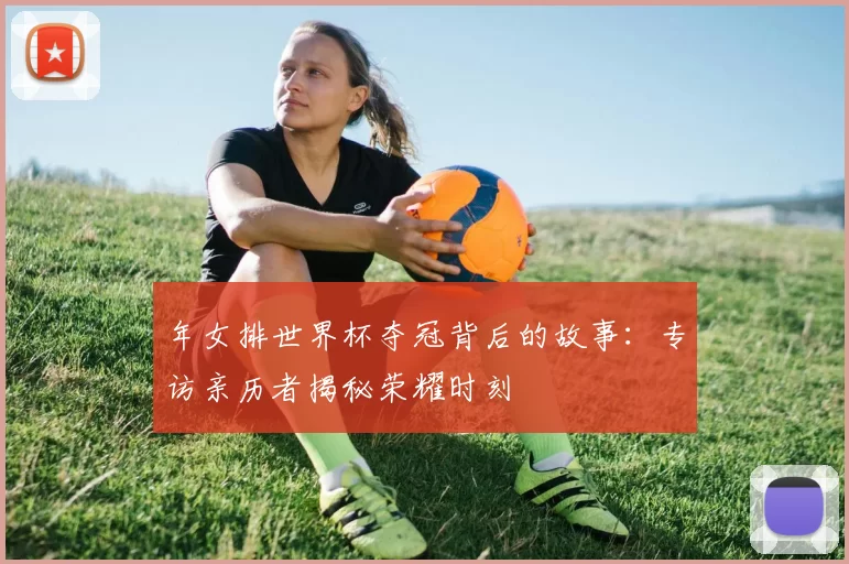 年女排世界杯夺冠背后的故事：专访亲历者揭秘荣耀时刻