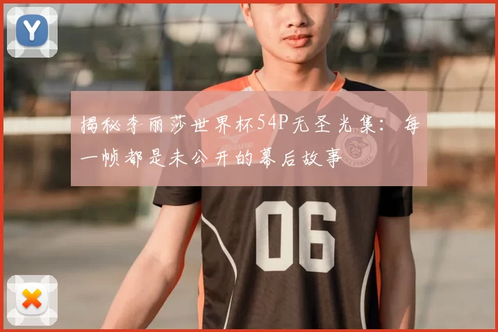 揭秘李丽莎世界杯54P无圣光集：每一帧都是未公开的幕后故事