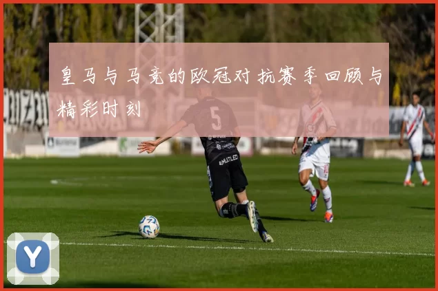 皇马与马竞的欧冠对抗赛季回顾与精彩时刻