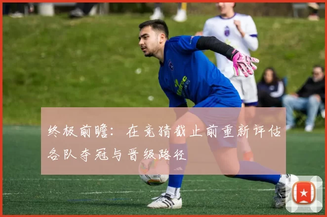 终极前瞻：在竞猜截止前重新评估各队夺冠与晋级路径