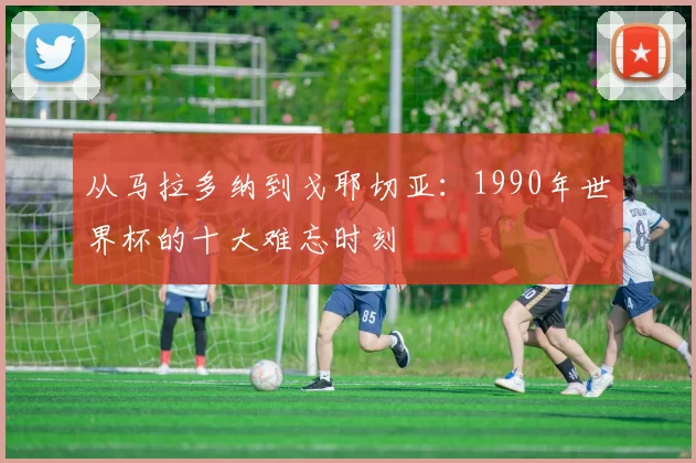 从马拉多纳到戈耶切亚：1990年世界杯的十大难忘时刻