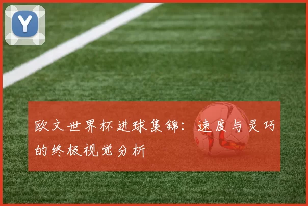 欧文世界杯进球集锦:速度与灵巧的终极视觉分析
