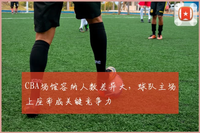 CBA场馆容纳人数差异大，球队主场上座率成关键竞争力