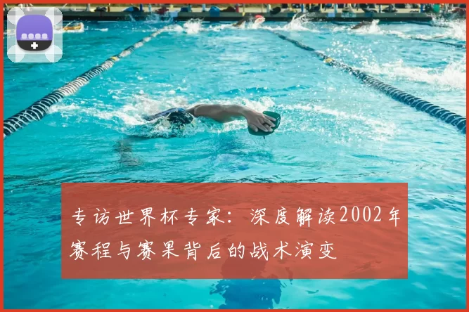 专访世界杯专家:深度解读2002年赛程与赛果背后的战术演变