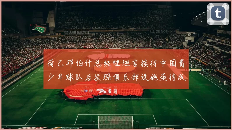 荷乙邓伯什总经理坦言接待中国青少年球队后发现俱乐部设施亟待改善