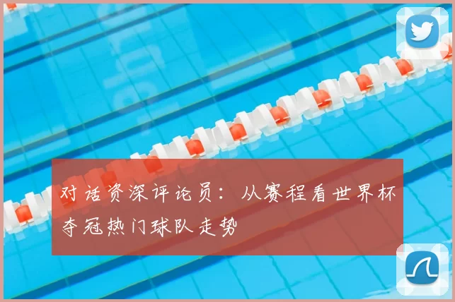 对话资深评论员：从赛程看世界杯夺冠热门球队走势