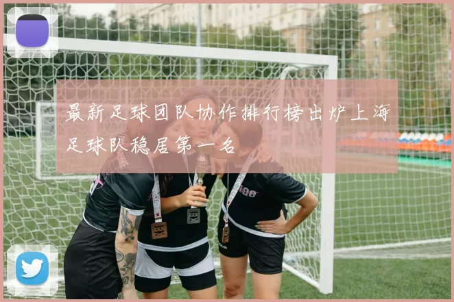最新足球团队协作排行榜出炉上海足球队稳居第一名