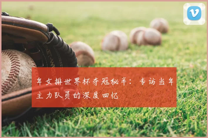 年女排世界杯夺冠秘辛：专访当年主力队员的深度回忆