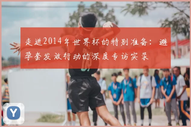 走进2014年世界杯的特别准备：避孕套发放行动的深度专访实录