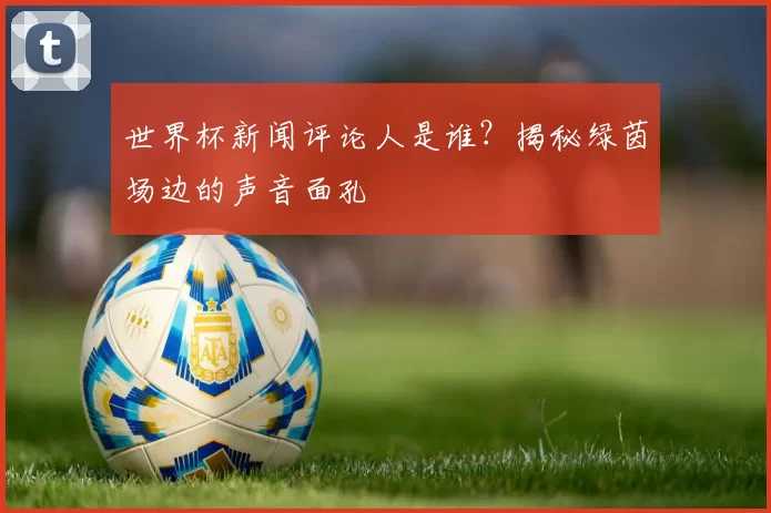 世界杯新闻评论人是谁？揭秘绿茵场边的声音面孔