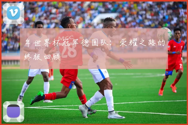 年世界杯冠军德国队：荣耀之路的终极回顾