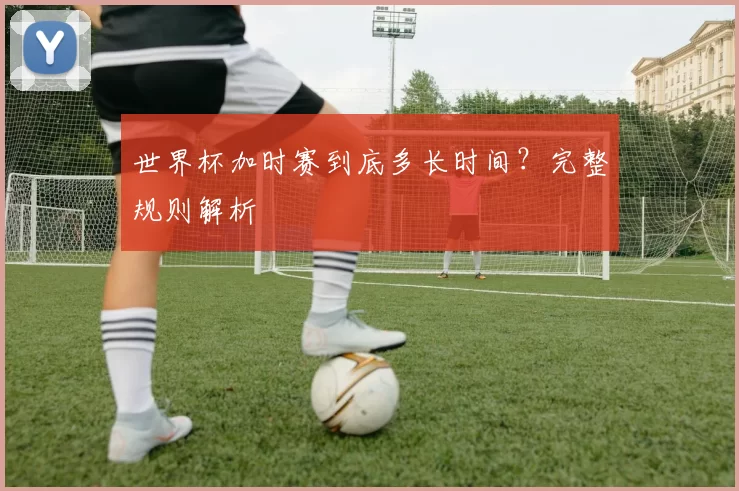 世界杯加时赛到底多长时间?完整规则解析
