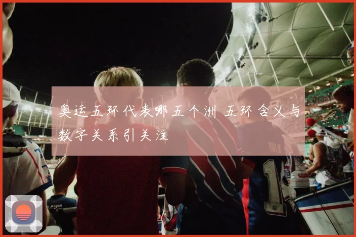 奥运五环代表哪五个洲 五环含义与数字关系引关注