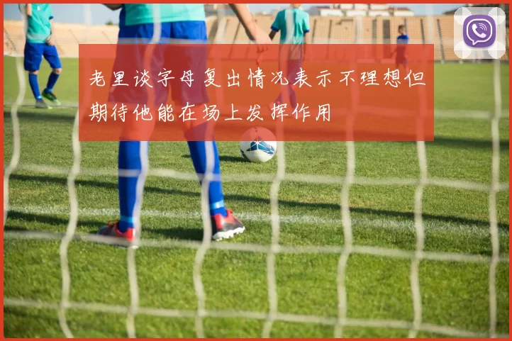 老里谈字母复出情况表示不理想但期待他能在场上发挥作用