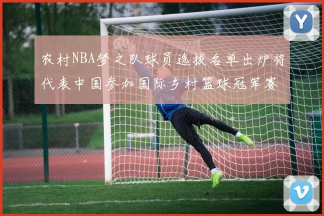 农村NBA梦之队球员选拔名单出炉将代表中国参加国际乡村篮球冠军赛