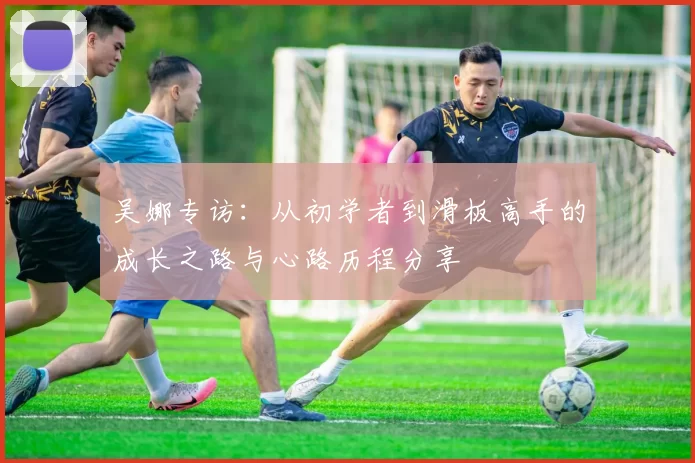 吴娜专访:从初学者到滑板高手的成长之路与心路历程分享