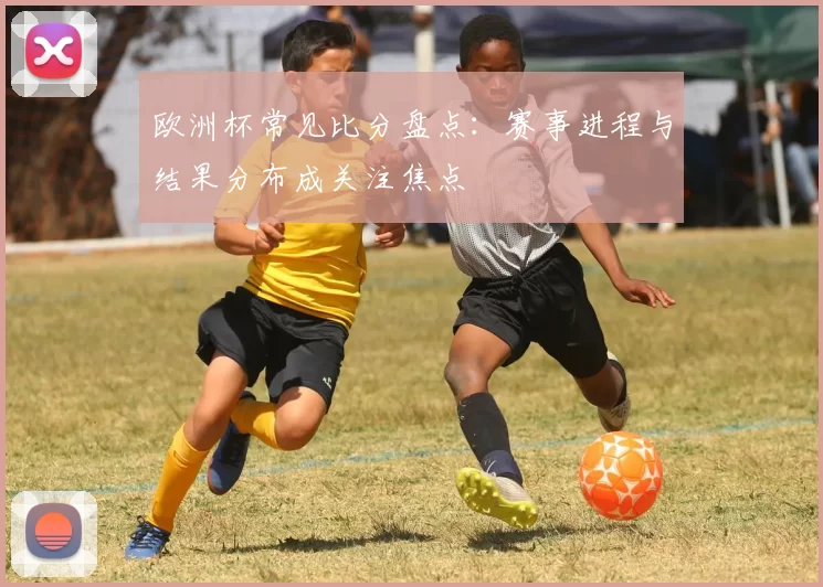 欧洲杯常见比分盘点：赛事进程与结果分布成关注焦点