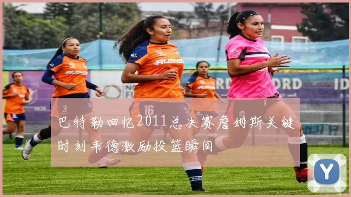 巴特勒回忆2011总决赛詹姆斯关键时刻韦德激励投篮瞬间