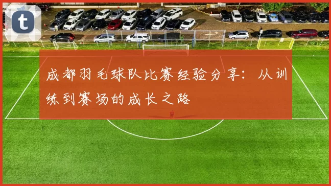 成都羽毛球队比赛经验分享:从训练到赛场的成长之路