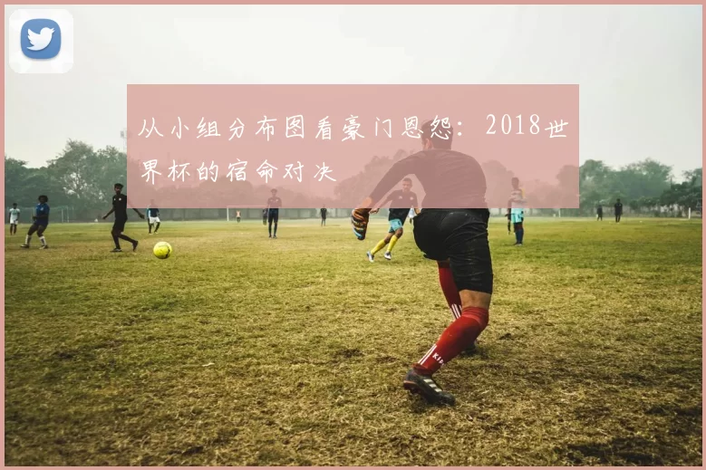 从小组分布图看豪门恩怨：2018世界杯的宿命对决