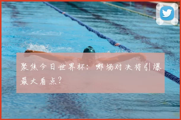 聚焦今日世界杯:哪场对决将引爆最大看点?