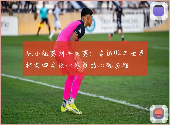 从小组赛到半决赛：专访02年世界杯前四名核心球员的心路历程