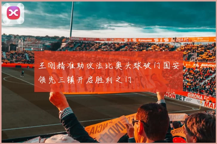 王刚精准助攻法比奥头球破门国安领先三镇开启胜利之门