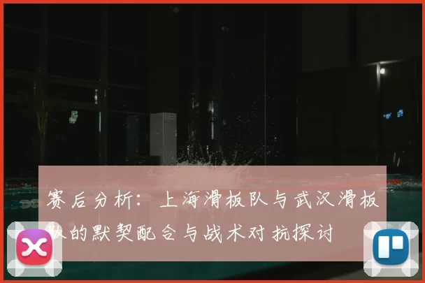 赛后分析：上海滑板队与武汉滑板队的默契配合与战术对抗探讨